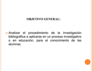 OBJETIVO GENERAL:
 Analizar el procedimiento de la investigación
bibliográfica a aplicarse en un proceso investigativo
o en educación, para el conocimiento de las
alumnas.
 