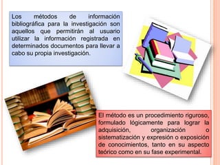 Los métodos de información
bibliográfica para la investigación son
aquellos que permitirán al usuario
utilizar la información registrada en
determinados documentos para llevar a
cabo su propia investigación.
El método es un procedimiento riguroso,
formulado lógicamente para lograr la
adquisición, organización o
sistematización y expresión o exposición
de conocimientos, tanto en su aspecto
teórico como en su fase experimental.
 