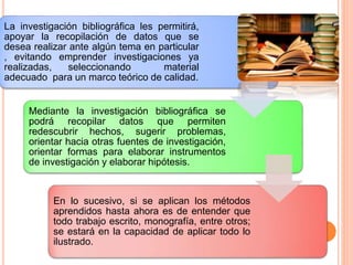 La investigación bibliográfica les permitirá,
apoyar la recopilación de datos que se
desea realizar ante algún tema en particular
, evitando emprender investigaciones ya
realizadas, seleccionando material
adecuado para un marco teórico de calidad.
Mediante la investigación bibliográfica se
podrá recopilar datos que permiten
redescubrir hechos, sugerir problemas,
orientar hacia otras fuentes de investigación,
orientar formas para elaborar instrumentos
de investigación y elaborar hipótesis.
En lo sucesivo, si se aplican los métodos
aprendidos hasta ahora es de entender que
todo trabajo escrito, monografía, entre otros;
se estará en la capacidad de aplicar todo lo
ilustrado.
 