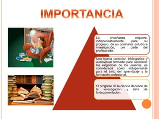 La enseñanza requiere,
indispensablemente, para su
progreso, de un constante estudio e
investigación, por parte del
profesorado.
Una buena colección bibliográfica y
audiovisual formada para satisfacer
las exigencias de los usuarios, es
considerada como indispensable
para el éxito del aprendizaje y la
formación profesional.
El progreso de la ciencia depende de
la investigación y ésta de
la documentación.
 