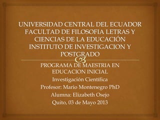 PROGRAMA DE MAESTRIA EN
EDUCACION INICIAL
Investigación Científica
Profesor: Mario Montenegro PhD
Alumna: Elizabeth Osejo
Quito, 03 de Mayo 2013

 