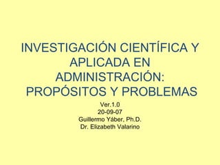 INVESTIGACIÓN CIENTÍFICA Y APLICADA EN ADMINISTRACIÓN:  PROPÓSITOS Y PROBLEMAS Ver.1.0 20-09-07 Guillermo Yáber, Ph.D. Dr. Elizabeth Valarino 