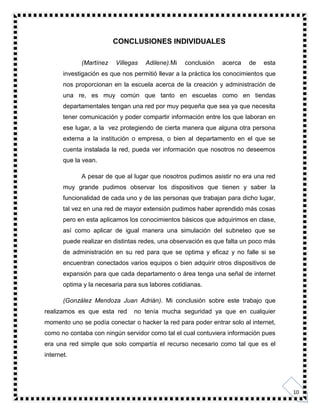 10
CONCLUSIONES INDIVIDUALES
(Martínez Villegas Adilene).Mi conclusión acerca de esta
investigación es que nos permitió llevar a la práctica los conocimientos que
nos proporcionan en la escuela acerca de la creación y administración de
una re, es muy común que tanto en escuelas como en tiendas
departamentales tengan una red por muy pequeña que sea ya que necesita
tener comunicación y poder compartir información entre los que laboran en
ese lugar, a la vez protegiendo de cierta manera que alguna otra persona
externa a la institución o empresa, o bien al departamento en el que se
cuenta instalada la red, pueda ver información que nosotros no deseemos
que la vean.
A pesar de que al lugar que nosotros pudimos asistir no era una red
muy grande pudimos observar los dispositivos que tienen y saber la
funcionalidad de cada uno y de las personas que trabajan para dicho lugar,
tal vez en una red de mayor extensión pudimos haber aprendido más cosas
pero en esta aplicamos los conocimientos básicos que adquirimos en clase,
así como aplicar de igual manera una simulación del subneteo que se
puede realizar en distintas redes, una observación es que falta un poco más
de administración en su red para que se optima y eficaz y no falle si se
encuentran conectados varios equipos o bien adquirir otros dispositivos de
expansión para que cada departamento o área tenga una señal de internet
optima y la necesaria para sus labores cotidianas.
(González Mendoza Juan Adrián). Mi conclusión sobre este trabajo que
realizamos es que esta red no tenía mucha seguridad ya que en cualquier
momento uno se podía conectar o hacker la red para poder entrar solo al internet,
como no contaba con ningún servidor como tal el cual contuviera información pues
era una red simple que solo compartía el recurso necesario como tal que es el
internet.
 