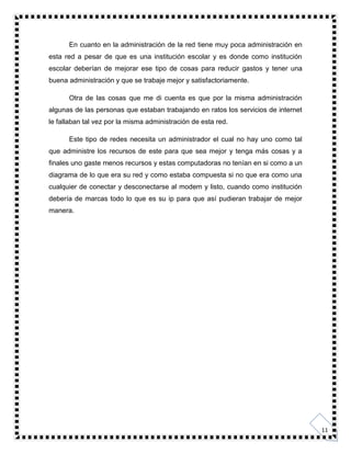 11
En cuanto en la administración de la red tiene muy poca administración en
esta red a pesar de que es una institución escolar y es donde como institución
escolar deberían de mejorar ese tipo de cosas para reducir gastos y tener una
buena administración y que se trabaje mejor y satisfactoriamente.
Otra de las cosas que me di cuenta es que por la misma administración
algunas de las personas que estaban trabajando en ratos los servicios de internet
le fallaban tal vez por la misma administración de esta red.
Este tipo de redes necesita un administrador el cual no hay uno como tal
que administre los recursos de este para que sea mejor y tenga más cosas y a
finales uno gaste menos recursos y estas computadoras no tenían en si como a un
diagrama de lo que era su red y como estaba compuesta si no que era como una
cualquier de conectar y desconectarse al modem y listo, cuando como institución
debería de marcas todo lo que es su ip para que así pudieran trabajar de mejor
manera.
 