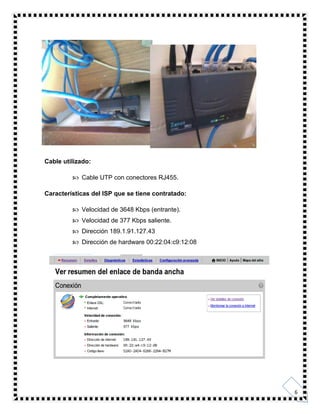 6
Cable utilizado:
 Cable UTP con conectores RJ455.
Características del ISP que se tiene contratado:
 Velocidad de 3648 Kbps (entrante).
 Velocidad de 377 Kbps saliente.
 Dirección 189.1.91.127.43
 Dirección de hardware 00:22:04:c9:12:08
 