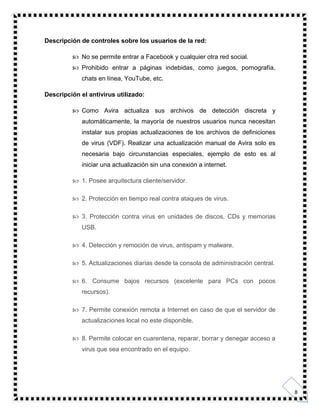 8
Descripción de controles sobre los usuarios de la red:
 No se permite entrar a Facebook y cualquier otra red social.
 Prohibido entrar a páginas indebidas, como juegos, pornografía,
chats en línea, YouTube, etc.
Descripción el antivirus utilizado:
 Como Avira actualiza sus archivos de detección discreta y
automáticamente, la mayoría de nuestros usuarios nunca necesitan
instalar sus propias actualizaciones de los archivos de definiciones
de virus (VDF). Realizar una actualización manual de Avira solo es
necesaria bajo circunstancias especiales, ejemplo de esto es al
iniciar una actualización sin una conexión a internet.
 1. Posee arquitectura cliente/servidor.
 2. Protección en tiempo real contra ataques de virus.
 3. Protección contra virus en unidades de discos, CDs y memorias
USB.
 4. Detección y remoción de virus, antispam y malware.
 5. Actualizaciones diarias desde la consola de administración central.
 6. Consume bajos recursos (excelente para PCs con pocos
recursos).
 7. Permite conexión remota a Internet en caso de que el servidor de
actualizaciones local no este disponible.
 8. Permite colocar en cuarentena, reparar, borrar y denegar acceso a
virus que sea encontrado en el equipo.
 