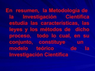 En  resumen,  la Metodología de  la  Investigación  Científica estudia las características, las leyes y los métodos de  dicho proceso,  todo lo cual, en su conjunto, constituye  un  modelo teórico  de la Investigación Científica   