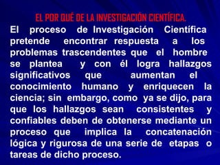 EL POR QUÉ DE LA INVESTIGACIÓN CIENTÍFICA. El  proceso  de Investigación  Científica  pretende  encontrar respuesta  a  los  problemas trascendentes que  el  hombre  se plantea  y con él logra hallazgos significativos que  aumentan el  conocimiento humano y enriquecen la ciencia; sin  embargo, como  ya se dijo, para que los hallazgos sean  consistentes  y confiables deben de obtenerse mediante un proceso que  implica la  concatenación lógica y rigurosa de una serie de  etapas  o tareas de dicho proceso. 
