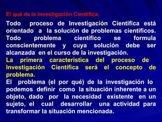 El qué de la Investigación Científica.   Todo  proceso de Investigación Científica está orientado  a  la solución de problemas científicos. Todo problema científico se formula conscientemente y cuya solución debe ser alcanzada  en el curso de la investigación. La  primera  característica  del  proceso  de  Investigación Científica será el concepto de problema. El  problema (el por qué) de la investigación lo  podemos  definir  como  la situación inherente a un objeto, dado  por  la necesidad  existente  en un sujeto, el  cual  desarrollar  una actividad para transformar la situación mencionada. 