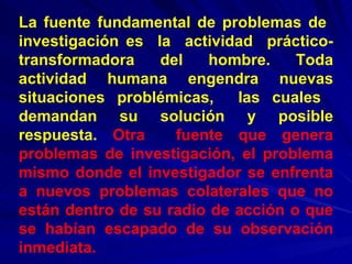 La fuente fundamental de problemas de  investigación es  la  actividad  práctico-transformadora  del  hombre.  Toda actividad humana engendra nuevas situaciones problémicas,  las cuales  demandan su solución y posible respuesta.   Otra  fuente que genera problemas de investigación, el problema mismo donde el investigador se enfrenta a nuevos problemas colaterales que no están dentro de su radio de acción o que se habían escapado de su observación inmediata. 