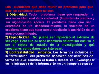 Las  cualidades que debe reunir un problema para que  este  se considere como tal son: 1) Objetividad.   Todo  problema  tiene que responder  a  una necesidad  real de la sociedad: (Importancia práctica y  su significación social). El problema tiene que ser  expresión de un desconocimiento, la solución de un problema tiene que traer como resultado la aparición de un nuevo conocimiento. 2) Especificidad.   No  puede  ser impreciso, al  extremo  de ser vago. Para ello se hace necesario determinar cuál va  a ser el objeto de estudio de la investigación y qué cuestiones particulares nos interesan. 3) Contrastabilidad  empírica.  Los términos incluídos en  la formulación  del problema necesitan ser definidos de  forma tal que permitan el trabajo directo del investigador en  la búsqueda de la información en un tiempo adecuado. 