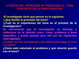 A PARTIR DEL PROBLEMA SE PRECISARÁ EL   TEMA   CONCRETO DE LA INVESTIGACIÓN: El investigador tiene que pensar en lo siguiente: ¿Qué facilitó la precisión del tema? ¿Cuál es la importancia del tema en el proceso de la investigación? Es conveniente que el investigador se detenga a reflexionar en la relación entre: Línea, problema y tema específico, y puede guiarse para ello por las siguientes interrogantes: ¿Cuáles son las semejanzas y las diferencias entre la línea y el tema? ¿Cómo está redactado el problema y qué relación guarda con el tema? 