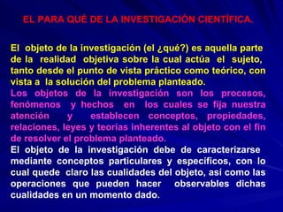 EL PARA QUÉ DE LA INVESTIGACIÓN CIENTÍFICA. El  objeto de la investigación (el ¿qué?) es aquella parte  de la  realidad  objetiva sobre la cual actúa  el  sujeto,  tanto desde el punto de vista práctico como teórico, con vista a  la solución del problema planteado. Los objetos de la investigación son los procesos, fenómenos  y hechos  en  los cuales se fija nuestra atención  y  establecen conceptos, propiedades, relaciones, leyes y teorías inherentes al objeto con el fin de resolver el problema planteado. El objeto de la investigación debe de caracterizarse  mediante conceptos particulares y específicos, con lo cual quede  claro las cualidades del objeto, así como las operaciones que pueden hacer  observables dichas cualidades en un momento dado.   
