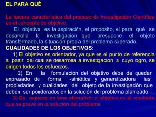 EL PARA QUÉ La tercera característica del proceso de Investigación Científica es el concepto de objetivo. El  objetivo  es la aspiración, el propósito, el para  qué  se desarrolla  la  investigación  que  presupone  el  objeto transformado, la situación propia del problema superado. CUALIDADES DE LOS OBJETIVOS: 1) El objetivo es orientador, ya que es el punto de referencia a  partir  del cual se desarrolla la investigación  a  cuyo logro, se dirigen todos los esfuerzos. 2) En  la  formulación del objetivo debe de quedar  expresado de  forma  -sintética y generalizadora  las  propiedades  y cualidades  del  objeto de la investigación que  deben  ser ponderados en la solución del problema planteado. 3) Se  expresa en tono afirmativo; el objetivo es el resultado que se prevé en la solución del problema . 