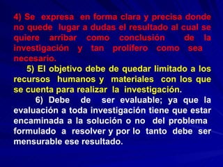 4) Se  expresa  en forma clara y precisa donde no quede  lugar a dudas el resultado al cual se quiere arribar como conclusión  de la investigación y tan prolífero como sea  necesario. 5) El objetivo debe de quedar limitado a los recursos  humanos y  materiales  con los que se cuenta para realizar  la  investigación . 6) Debe  de  ser evaluable; ya que la evaluación a toda investigación tiene que estar encaminada a la solución o no  del problema  formulado  a  resolver y por lo  tanto  debe  ser mensurable ese resultado. 