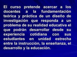 El curso pretende acercar a los docentes a la fundamentación teórica y práctica de un diseño de investigación que responda a un problema de su realidad educativa el que podrán desarrollar desde su experiencia cotidiana con sus estudiantes en unidad estrecha entre la instrucción, la enseñanza, el desarrollo y la educación.  