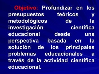 Objetivo:  Profundizar en los presupuestos teóricos y metodológicos de la investigación científica educacional desde una perspectiva basada en la solución de los principales problemas educacionales a través de la actividad científica educacional. 