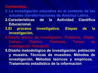 Contenidos. La investigación educativa en el contexto de las actuales transformaciones de América Latina. 2.Características de la Actividad Científica Educacional. 3.El proceso investigativo. Etapas de la investigación. 4.Diseño teórico de investigación. Problema, Objeto, Campo, Objetivo, Hipótesis, Tareas de investigación, Resultado. 5.Diseño metodológico de investigación: población y muestra. Técnicas de muestreo. Métodos de investigación. Métodos teóricos y empíricos.  Tratamiento estadístico de la información 
