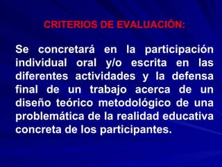 CRITERIOS DE EVALUACIÓN: Se concretará en la participación individual oral y/o escrita en las diferentes actividades y la defensa final de un trabajo acerca de un diseño teórico metodológico de una problemática de la realidad educativa concreta de los participantes. 