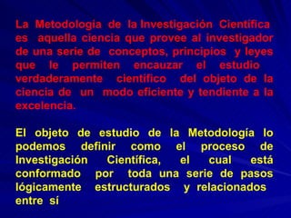 La  Metodología  de  la Investigación  Científica  es  aquella ciencia que provee al investigador de una serie de  conceptos, principios  y leyes que le permiten encauzar el estudio  verdaderamente  científico  del objeto de la ciencia de  un  modo eficiente y tendiente a la excelencia. El objeto de estudio de la Metodología lo podemos definir como el proceso de Investigación Científica, el cual está conformado  por  toda una serie de pasos lógicamente  estructurados  y relacionados  entre  sí   