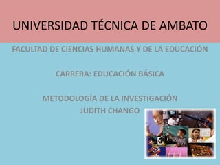 UNIVERSIDAD TÉCNICA DE AMBATO FACULTAD DE CIENCIAS HUMANAS Y DE LA EDUCACIÓN CARRERA: EDUCACIÓN BÁSICA METODOLOGÍA DE LA INVESTIGACIÓN JUDITH CHANGO 