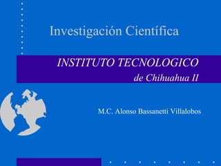 Investigación Científica
INSTITUTO TECNOLOGICO
de Chihuahua II
M.C. Alonso Bassanetti Villalobos
 
