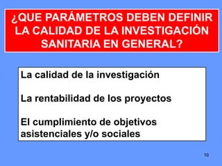 1010
¿QUE PARÁMETROS DEBEN DEFINIR
LA CALIDAD DE LA INVESTIGACIÓN
SANITARIA EN GENERAL?
La calidad de la investigación
La rentabilidad de los proyectos
El cumplimiento de objetivos
asistenciales y/o sociales
10
 