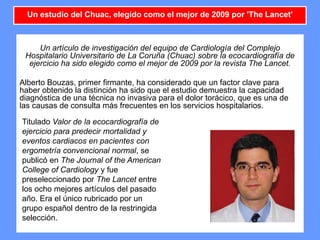 11
Un artículo de investigación del equipo de Cardiología del Complejo
Hospitalario Universitario de La Coruña (Chuac) sobre la ecocardiografía de
ejercicio ha sido elegido como el mejor de 2009 por la revista The Lancet.
Alberto Bouzas, primer firmante, ha considerado que un factor clave para
haber obtenido la distinción ha sido que el estudio demuestra la capacidad
diagnóstica de una técnica no invasiva para el dolor torácico, que es una de
las causas de consulta más frecuentes en los servicios hospitalarios.
Un estudio del Chuac, elegido como el mejor de 2009 por 'The Lancet'
Titulado Valor de la ecocardiografía de
ejercicio para predecir mortalidad y
eventos cardiacos en pacientes con
ergometría convencional normal, se
publicó en The Journal of the American
College of Cardiology y fue
preseleccionado por The Lancet entre
los ocho mejores artículos del pasado
año. Era el único rubricado por un
grupo español dentro de la restringida
selección.
 