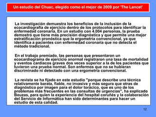 12
La investigación demuestra los beneficios de la inclusión de la
ecocardiografía de ejercicio dentro de los protocolos para identificar la
enfermedad coronaria. En un estudio con 4.004 personas, la prueba
demostró que tiene más precisión diagnóstica y que permite una mejor
estratificación pronóstica que la ergometría convencional, ya que
identifica a pacientes con enfermedad coronaria que no detecta el
método tradicional.
En el trabajo premiado, las personas que presentaron un
ecocardiograma de ejercicio anormal registraron una tasa de mortalidad
y eventos cardiacos graves dos veces superior a la de los pacientes que
tuvieron una prueba normal. Son enfermos que no se hubieran
discriminado ni detectado con una ergometría convencional.
La revista se ha fijado en este estudio "porque describe una técnica
relativamente barata, fiable, no invasiva y más segura que otras de
diagnóstico por imagen para el dolor torácico, que es uno de los
problemas más frecuentes en las consultas de urgencias", ha explicado
Bouzas, para quien la experiencia del hospital coruñés y la colaboración
del Servicio de Informática han sido determinantes para hacer un
estudio de esta calidad.
Un estudio del Chuac, elegido como el mejor de 2009 por 'The Lancet'
 
