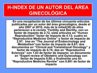 121
H-INDEX DE UN AUTOR DEL ÁREA
GINECOLÓGICA
En una recopilación de los últimos cincuenta artículos
publicados por un autor del área ginecológica, desde el
año 2007 al 2010, más de la mitad(30) de ellos
pertenecen a la revista “Fertility and Sterility, con un
factor de impacto de 2.72, siete artículos en “Human
Reproduction” factor de impacto de 4.13; cuatro en
“Reproductive Medicine Online” y factor de impacto de
2.97; tres en “The Journal of Endocrinology and
Metabolism”con factor de impacto de 6.61; dos
documentos en “Clinical and Translational Oncology” y
factor de impacto de 0.74; dos en “Reproductive
Sciences” con 1.83 de factor de impacto; un documento
en “Expert review of Obstetric and Gynecology con
factor de impacto 0.00; y finalmente uno en
“Reproductive Medicine Review” con 0.891 de factor de
impacto
 