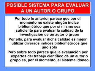 123123123
POSIBLE SISTEMA PARA EVALUAR
A UN AUTOR O GRUPO
Por todo lo anterior parece que por el
momento no existe ningún índice
bibliométrico que por si mismo sea
suficiente para evaluar la calidad de la
investigación de un autor o grupo
Por ello, para evaluar dicha calidad es mejor
utilizar diversos índices bibliométricos que
uno solo
Pero sobre todo parece que la evaluación por
expertos del trabajo científico de un autor o
grupo es, por el momento, el sistema idóneo
 