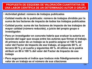 124124124
PROPUESTA DE ESQUEMA DE VALORACIÓN CUANTITATIVA DE
UNA LABOR CIENTÍFICA DE UN DETERMINADO AUTOR O GRUPO
• Actividad global: número de trabajos publicados
• Calidad media de lo publicado: número de trabajos dividido por la
suma de los factores de impacto de todos los trabajos publicados
• Calidad punta: suma de los factores de impacto de los trabajos de
mayor calidad (número reducido), a juicio del propio grupo o
investigador.
• Para un investigador en concreto habría que evaluar la autoría en
función del lugar que ocupa entre los autores que firman el trabajo.
Al primero autor de un trabajo se le podría asignar el 100 % del
valor del Factor de Impacto de ese trabajo, al segundo 80 %, al
tercero 60 % y al cuarto y siguientes 40 %. Al último se le podría
atribuir un 80 ó 100 % del valor del Factor de Impacto de ese
trabajo
• Pero seguramente el índice que traduce más fidedignamente el
valor de un trabajo es el número de sus citaciones
 