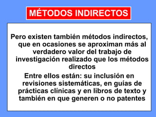 134134134
Pero existen también métodos indirectos,
que en ocasiones se aproximan más al
verdadero valor del trabajo de
investigación realizado que los métodos
directos
Entre ellos están: su inclusión en
revisiones sistemáticas, en guías de
prácticas clínicas y en libros de texto y
también en que generen o no patentes
MÉTODOS INDIRECTOS
 