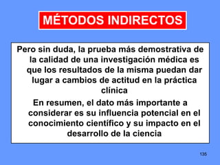 135135135
Pero sin duda, la prueba más demostrativa de
la calidad de una investigación médica es
que los resultados de la misma puedan dar
lugar a cambios de actitud en la práctica
clínica
En resumen, el dato más importante a
considerar es su influencia potencial en el
conocimiento científico y su impacto en el
desarrollo de la ciencia
MÉTODOS INDIRECTOS
 