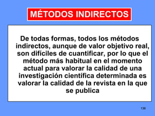 136136136
De todas formas, todos los métodos
indirectos, aunque de valor objetivo real,
son difíciles de cuantificar, por lo que el
método más habitual en el momento
actual para valorar la calidad de una
investigación científica determinada es
valorar la calidad de la revista en la que
se publica
MÉTODOS INDIRECTOS
 