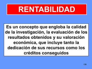 138138138
RENTABILIDAD
Es un concepto que engloba la calidad
de la investigación, la evaluación de los
resultados obtenidos y su valoración
económica, que incluye tanto la
dedicación de sus recursos como los
créditos conseguidos
 
