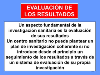 139139139
EVALUACIÓN DE
LOS RESULTADOS
Un aspecto fundamental de la
investigación sanitaria es la evaluación
de sus resultados
Un centro sanitario no puede plantear un
plan de investigación coherente si no
introduce desde el principio un
seguimiento de los resultados a través de
un sistema de evaluación de su propia
investigación
 