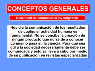1414
CONCEPTOS GENERALES
Hoy día la comunicación de los resultados
de cualquier actividad humana es
fundamental. No se concibe la creación de
ningún producto que no se de a conocer
Lo mismo pasa en la ciencia. Para que sea
útil a la sociedad necesariamente debe ser
comunicada y esto se lleva a cabo por medio
de su publicación en revistas especializadas
Necesidad de comunicar la investigación
14
 