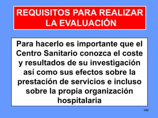 140140140
REQUISITOS PARA REALIZAR
LA EVALUACIÓN
Para hacerlo es importante que el
Centro Sanitario conozca el coste
y resultados de su investigación
así como sus efectos sobre la
prestación de servicios e incluso
sobre la propia organización
hospitalaria
 