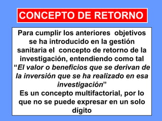 141141141
CONCEPTO DE RETORNO
Para cumplir los anteriores objetivos
se ha introducido en la gestión
sanitaria el concepto de retorno de la
investigación, entendiendo como tal
“El valor o beneficios que se derivan de
la inversión que se ha realizado en esa
investigación”
Es un concepto multifactorial, por lo
que no se puede expresar en un solo
dígito
 