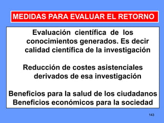 143143143
MEDIDAS PARA EVALUAR EL RETORNO
Evaluación científica de los
conocimientos generados. Es decir
calidad científica de la investigación
Reducción de costes asistenciales
derivados de esa investigación
Beneficios para la salud de los ciudadanos
Beneficios económicos para la sociedad
 