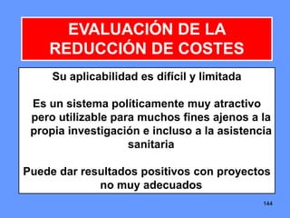 144144144
EVALUACIÓN DE LA
REDUCCIÓN DE COSTES
Su aplicabilidad es difícil y limitada
Es un sistema políticamente muy atractivo
pero utilizable para muchos fines ajenos a la
propia investigación e incluso a la asistencia
sanitaria
Puede dar resultados positivos con proyectos
no muy adecuados
 