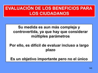 145145145
EVALUACIÓN DE LOS BENEFICIOS PARA
LOS CIUDADANOS
Su medida es aun más compleja y
controvertida, ya que hay que considerar
múltiples parámetros
Por ello, es difícil de evaluar incluso a largo
plazo
Es un objetivo importante pero no el único
 
