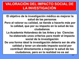 147147147
VALORACIÓN DEL IMPACTO SOCIAL DE
LA INVESTIGACIÓN
El objetivo de la investigación médica es mejorar la
salud de las personas
Pero al valorar su calidad, se tiende a hacerlo más por
la calidad, que por su impacto en la salud de los
ciudadanos
La Academia Holandesa de las Artes y las Ciencias
ha elaborado unos criterios para medir el impacto
social de la investigación
De una forma ideal la investigación debería ser de alta
calidad y tener un elevado impacto social por
contribuir directamente a mejorar la salud de los
ciudadanos, pero en la realidad no es así
 