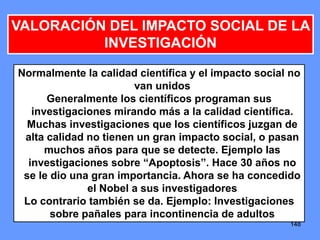 148148148
VALORACIÓN DEL IMPACTO SOCIAL DE LA
INVESTIGACIÓN
Normalmente la calidad científica y el impacto social no
van unidos
Generalmente los científicos programan sus
investigaciones mirando más a la calidad científica.
Muchas investigaciones que los científicos juzgan de
alta calidad no tienen un gran impacto social, o pasan
muchos años para que se detecte. Ejemplo las
investigaciones sobre “Apoptosis”. Hace 30 años no
se le dio una gran importancia. Ahora se ha concedido
el Nobel a sus investigadores
Lo contrario también se da. Ejemplo: Investigaciones
sobre pañales para incontinencia de adultos
 