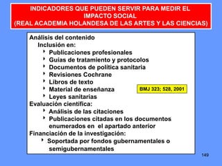 149149149
INDICADORES QUE PUEDEN SERVIR PARA MEDIR EL
IMPACTO SOCIAL
(REAL ACADEMIA HOLANDESA DE LAS ARTES Y LAS CIENCIAS)
Análisis del contenido
Inclusión en:
 Publicaciones profesionales
 Guías de tratamiento y protocolos
 Documentos de política sanitaria
 Revisiones Cochrane
 Libros de texto
 Material de enseñanza
 Leyes sanitarias
Evaluación científica:
 Análisis de las citaciones
 Publicaciones citadas en los documentos
enumerados en el apartado anterior
Financiación de la investigación:
 Soportada por fondos gubernamentales o
semigubernamentales
BMJ 323; 528, 2001
 