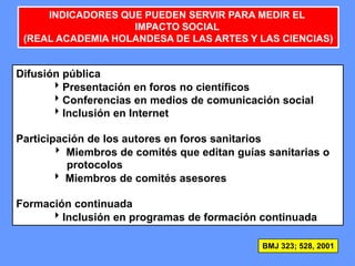 150150150
INDICADORES QUE PUEDEN SERVIR PARA MEDIR EL
IMPACTO SOCIAL
(REAL ACADEMIA HOLANDESA DE LAS ARTES Y LAS CIENCIAS)
Difusión pública
Presentación en foros no científicos
Conferencias en medios de comunicación social
Inclusión en Internet
Participación de los autores en foros sanitarios
 Miembros de comités que editan guías sanitarias o
protocolos
 Miembros de comités asesores
Formación continuada
Inclusión en programas de formación continuada
BMJ 323; 528, 2001
 
