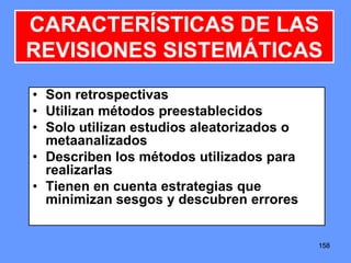 158158158
• Son retrospectivas
• Utilizan métodos preestablecidos
• Solo utilizan estudios aleatorizados o
metaanalizados
• Describen los métodos utilizados para
realizarlas
• Tienen en cuenta estrategias que
minimizan sesgos y descubren errores
CARACTERÍSTICAS DE LAS
REVISIONES SISTEMÁTICAS
 