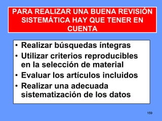 159159159
• Realizar búsquedas íntegras
• Utilizar criterios reproducibles
en la selección de material
• Evaluar los artículos incluidos
• Realizar una adecuada
sistematización de los datos
PARA REALIZAR UNA BUENA REVISIÓN
SISTEMÁTICA HAY QUE TENER EN
CUENTA
 