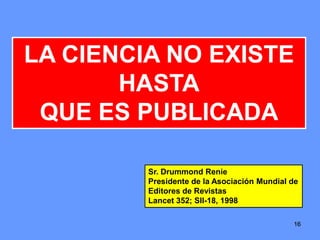 161616
LA CIENCIA NO EXISTE
HASTA
QUE ES PUBLICADA
Sr. Drummond Renie
Presidente de la Asociación Mundial de
Editores de Revistas
Lancet 352; SII-18, 1998
 